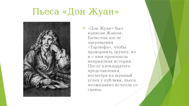 Пьеса «Дон Жуан» «Дон Жуан» был написан Жаном-Батистом после запрещения «Тартюфа», чтобы прокормить труппу, но и с ним произошла неприятная история. После пятнадцатого представления, несмотря на шумный успех у публики, пьеса неожиданно исчезла со сцены. 