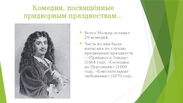 Комедии, посвящённые придворным празднествам… Всего Мольер оставил 29 комедий. Часть из них была написана по случаю придворных празднеств - «Принцесса Элиды» (1664 год), «Господин де Пурсоньяк» (1669 год), «Блистательные любовники» (1670 год). 