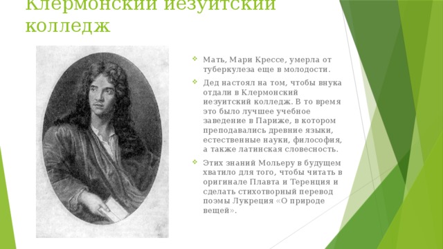 Клермонский иезуитский колледж Мать, Мари Крессе, умерла от туберкулеза еще в молодости. Дед настоял на том, чтобы внука отдали в Клермонский иезуитский колледж. В то время это было лучшее учебное заведение в Париже, в котором преподавались древние языки, естественные науки, философия, а также латинская словесность. Этих знаний Мольеру в будущем хватило для того, чтобы читать в оригинале Плавта и Теренция и сделать стихотворный перевод поэмы Лукреция «О природе вещей». 