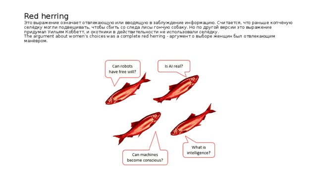 Red herring  Это выражение означает отвлекающую или вводящую в заблуждение информацию. Считается, что раньше копчёную селёдку могли подвешивать, чтобы сбить со следа лисы гончую собаку. Но по другой версии это выражение придумал Уильям Коббетт, и охотники в действительности не использовали селёдку.  The argument about women’s choices was a complete red herring - аргумент о выборе женщин был отвлекающим манёвром. 