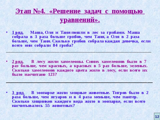 Этап №4. «Решение задач с помощью уравнений». 1 ряд. Маша, Оля и Таня пошли в лес за грибами. Маша собрала в 3 раза больше грибов, чем Таня, а Оля в 2 раза больше, чем Таня. Сколько грибов собрала каждая девочка, если всего они собрали 84 гриба? _________________________________________________________________  2 ряд.  В лесу жили хамелеоны. Синих хамелеонов было в 7  раз больше, чем красных, а красных в 5 раз больше, зеленых. Сколько хамелеонов каждого цвета жило в лесу, если всего их было насчитано  123? _______________________________________________________  3 ряд .  В зоопарке жили хищные животные. Тигров было в 2 раза больше, чем ягуаров и в 4 раза меньше, чем пантер. Сколько хищников каждого вида жило в зоопарке, если всего насчитывалось 55 животных?  12 