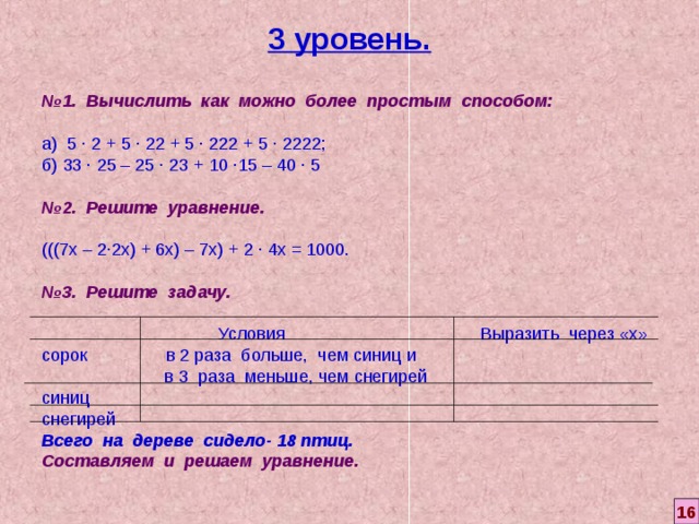 3 уровень. № 1. Вычислить как можно более простым способом: а) 5 ∙ 2 + 5 ∙ 22 + 5 ∙ 222 + 5 ∙ 2222; б) 33 ∙ 25 – 25 ∙ 23 + 10 ∙15 – 40 ∙ 5  № 2. Решите уравнение. (((7х – 2∙2х) + 6х) – 7х) + 2 ∙ 4х = 1000 .  № 3. Решите задачу.  Условия    Выразить через «х» сорок      в 2 раза больше, чем синиц и   в 3 раза меньше, чем снегирей синиц снегирей Всего на дереве сидело- 18 птиц. Составляем и решаем уравнение. 16 