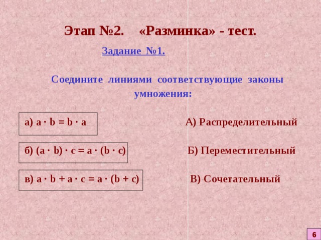 Этап №2. «Разминка» - тест.  Задание №1.    Соедините линиями соответствующие законы  умножения:  а) a  ·  b = b  · а   А) Распределительный  б)  ( a  ·  b ) · с = а · ( b  · с) Б) Переместительный  в)  а ·  b + а · с = а · ( b + с) В) Сочетательный  6 