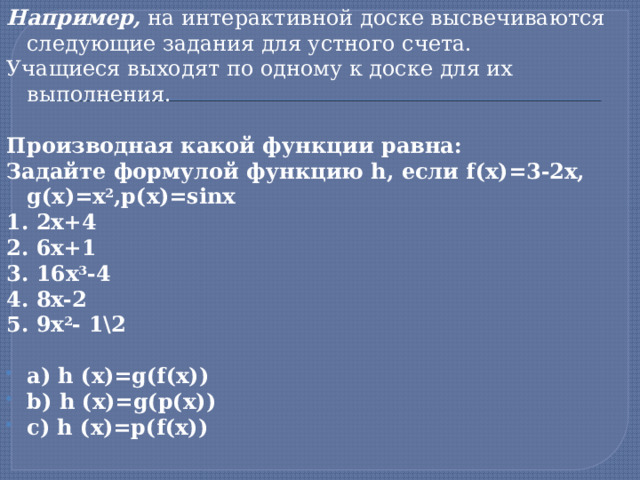 Например, на интерактивной доске высвечиваются следующие задания для устного счета. Учащиеся выходят по одному к доске для их выполнения.   Производная какой функции равна: Задайте формулой функцию h, если f(x)=3-2x, g(x)=x 2 ,p(x)=sinx 1. 2x+4 2. 6x+1 3. 16x 3 -4 4. 8x-2 5. 9x 2 - 1\2   a) h (x)=g(f(x)) b) h (x)=g(p(x)) c) h (x)=p(f(x))     1 