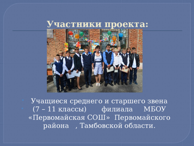 Участники проекта: Учащиеся среднего и старшего звена  (7 – 11 классы) филиала МБОУ «Первомайская СОШ» Первомайского района , Тамбовской области. 