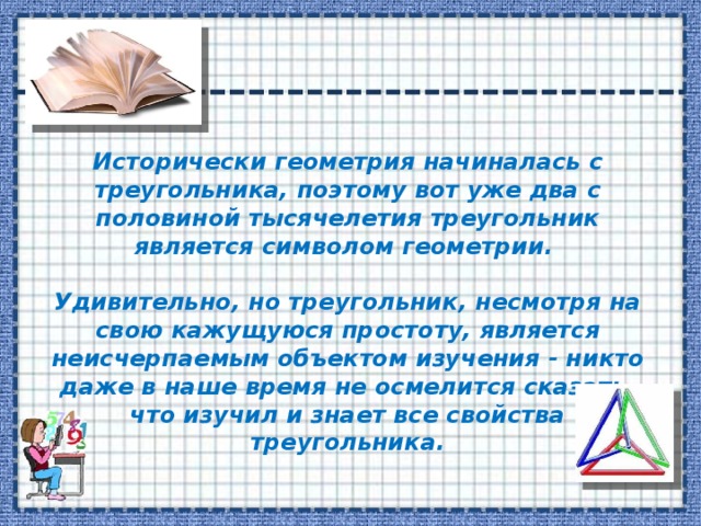 Исторически геометрия начиналась с треугольника, поэтому вот уже два с половиной тысячелетия треугольник является символом геометрии.  Удивительно, но треугольник, несмотря на свою кажущуюся простоту, является неисчерпаемым объектом изучения - никто даже в наше время не осмелится сказать, что изучил и знает все свойства треугольника. 