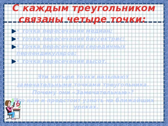  C каждым треугольником связаны четыре точки:   • точка пересечения медиан; • точка пересечения биссектрис; • точка пересечения серединных перпендикуляров; • точка пересечения высот.  Эти четыре точки называют замечательными точками треугольника. Почему они «Замечательные»? Это нам и предстоит узнать на ближайших уроках.  