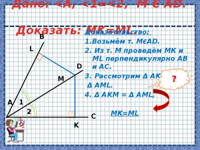 Дано:   Доказать: MK=ML. Доказательство: 1.Возьмём т. М Є AD. 2. Из т. М проведём МК и ML перпендикулярно AB и AC. 3. Рассмотрим Δ AKM и  Δ AML. 4. Δ AKM = Δ AML,   MK=ML  B L D ? M 1 А 2 C K 