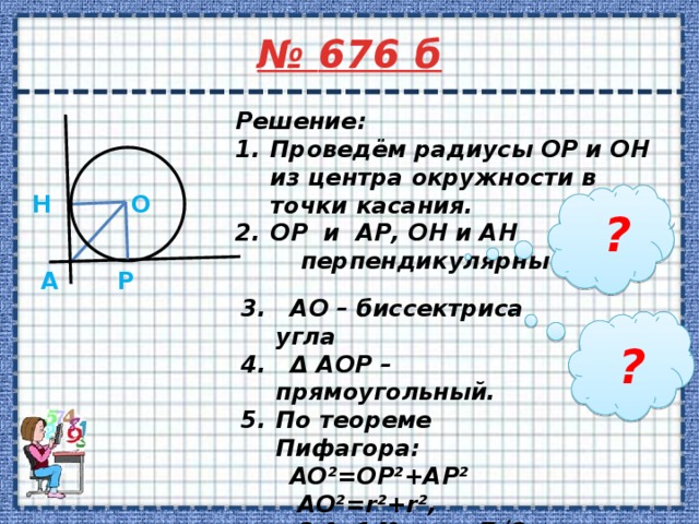 № 676 б     Решение: Проведём радиусы OP и OH из центра окружности в точки касания. OP и AP, OH и AH  перпендикулярны   O H ? P A 3. AO – биссектриса угла 4. Δ AOP – прямоугольный. По теореме Пифагора:  AO²=OP²+AP²  AO²=r²+r²,  2r²=14², r=7√2.  Ответ: r=7√2дм. ? 