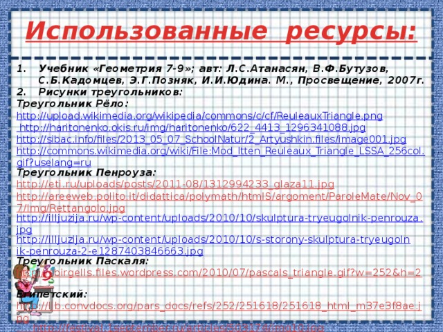 Использованные ресурсы:  Учебник «Геометрия 7-9»; авт: Л.С.Атанасян, В.Ф.Бутузов, С.Б.Кадомцев, Э.Г.Позняк, И.И.Юдина. М., Просвещение, 2007г. Рисунки треугольников: Треугольник Рёло: http://upload.wikimedia.org/wikipedia/commons/c/cf/ReuleauxTriangle.png  http://haritonenko.okis.ru/img/haritonenko/622_4413_1296341088.jpg http://sibac.info/files/2013_05_07_SchoolNatur/2_Artyushkin.files/image001.jpg http://commons.wikimedia.org/wiki/File:Mod_Itten_Reuleaux_Triangle_LSSA_256col.gif?uselang=ru Треугольник Пенроуза: http://eti.ru/uploads/posts/2011-08/1312994233_glaza11.jpg http://areeweb.polito.it/didattica/polymath/htmlS/argoment/ParoleMate/Nov_07/Img/Rettangolo.jpg http://illjuzija.ru/wp-content/uploads/2010/10/skulptura-tryeugolnik-penrouza.jpg http://illjuzija.ru/wp-content/uploads/2010/10/s-storony-skulptura-tryeugolnik-penrouza-2-e1287403846663.jpg Треугольник Паскаля: http://sbirgells.files.wordpress.com/2010/07/pascals_triangle.gif?w=252&h=253 Египетский: http://lib.convdocs.org/pars_docs/refs/252/251618/251618_html_m37e3f8ae.jpg  http://festival.1september.ru/articles/503174/img10.jpg        