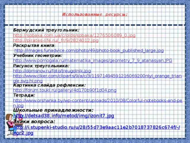  Использованные ресурсы:   Бермудский треугольник: http://sobaka.com.ua/c/olds/sobaka/1276506089_0.jpg http://pirates-life.ru/_fr/9/2824012.jpg Раскрытая книга :  http://images.funadvice.com/photo/49/photo-book_published_large.jpg Учебник геометрии: http://www.pomogala.ru/matematika_images/geometry_7_9_atanasyan.JPG Рисунок треугольника: http://domsnov.ru/foto/treugolnik.jpg http://www.clker.com/cliparts/9/a/c/3/11971494591216069200nlyl_orange_triangle.svg.hi.png Картинка слайда рефлексии: http://forum.touki.ru/gallery/4d170b90f1d04.png Тетради: http://www.orshanka.by/wp-content/uploads/2010/08/Colorful-notebooks-and-pen.jpg Школьные принадлежности: http://detsad38.info/metod/img/izonit7.jpg Знаки вопроса: http://i.stupenki-studio.ru/u/28/55d73e9aac11e2b7018737826c674f/-/ лог2. jpg  