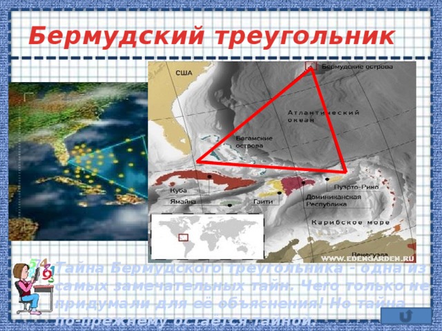 Бермудский треугольник Тайна Бермудского треугольника - одна из самых замечательных тайн. Чего только не придумали для её объяснения! Но тайна по-прежнему остаётся тайной. 