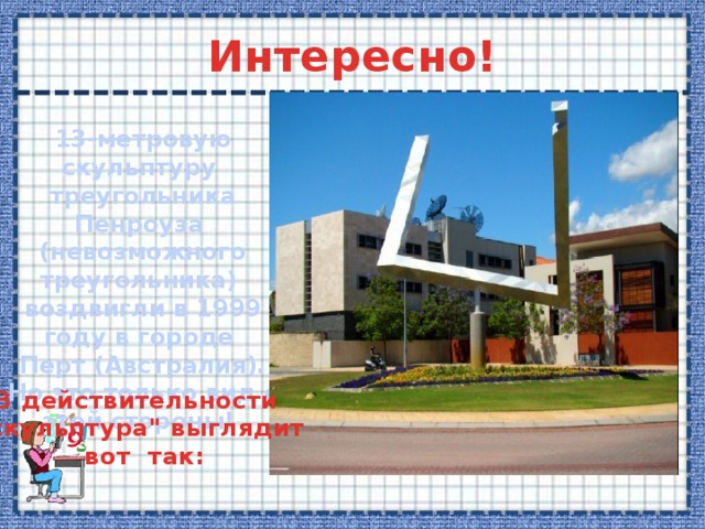 Интересно! 13-метровую скульптуру треугольника Пенроуза (невозможного треугольника) воздвигли в 1999 году в городе  Перт (Австралия). Но это только вид с этой стороны! В действительности 