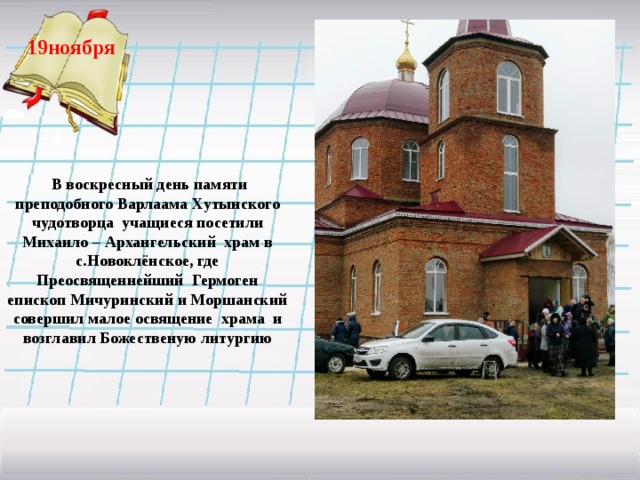 19ноября    В воскресный день памяти преподобного Варлаама Хутынского чудотворца учащиеся посетили Михаило – Архангельский храм в с.Новоклёнское, где Преосвященнейший Гермоген епископ Мичуринский и Моршанский совершил малое освящение храма и возглавил Божественую литургию  