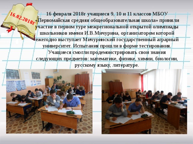  16.02.2018 г 16 февраля 2018г учащиеся 9, 10 и 11 классов МБОУ «Первомайская средняя общеобразовательная школа» приняли участие в первом туре межрегиональной открытой олимпиады школьников имени И.В.Мичурина, организатором которой ежегодно выступает Мичуринский государственный аграрный университет. Испытания прошли в форме тестирования. Учащиеся смогли продемонстрировать свои знания следующих предметов: математике, физике, химии, биологии, русскому языку, литературе.   