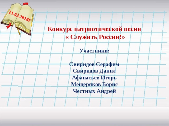  21.02.2018 г Конкурс патриотической песни  « Служить России!» Участники: Свиридов Серафим Свиридов Данил Афанасьев Игорь Мещеряков Борис Честных Андрей   