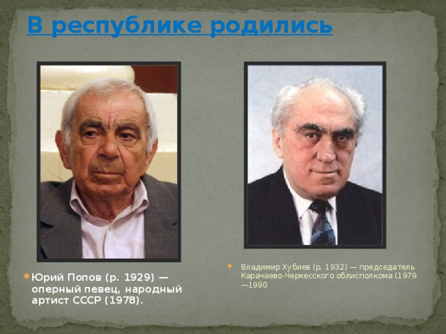 В республике родились   Владимир Хубиев (р. 1932) — председатель Карачаево-Черкесского облисполкома (1979—1990 Юрий Попов (р. 1929) — оперный певец, народный артист СССР (1978). 