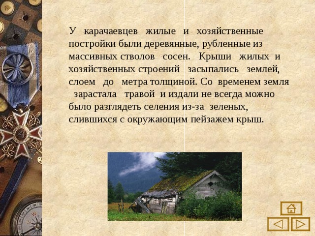 У карачаевцев жилые и хозяйственные постройки были деревянные, рубленные из массивных стволов сосен. Крыши жилых и хозяйственных строений засыпались землей, слоем до метра толщиной. Со временем земля зарастала травой и издали не всегда можно было разглядеть селения из-за зеленых, слившихся с окружающим пейзажем крыш. 