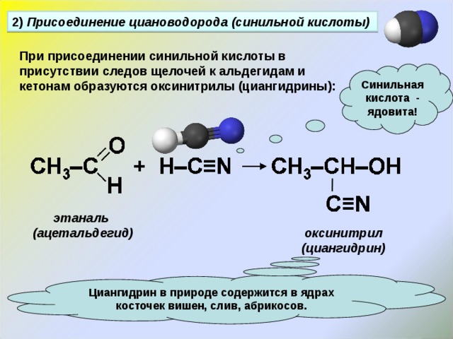 2) Присоединение циановодорода  (синильной кислоты) При присоединении синильной кислоты в присутствии следов щелочей к альдегидам и кетонам образуются оксинитрилы (циангидрины): Синильная кислота - ядовита! этаналь (ацетальдегид) оксинитрил (циангидрин) Циангидрин в природе содержится в ядрах косточек вишен, слив, абрикосов. 
