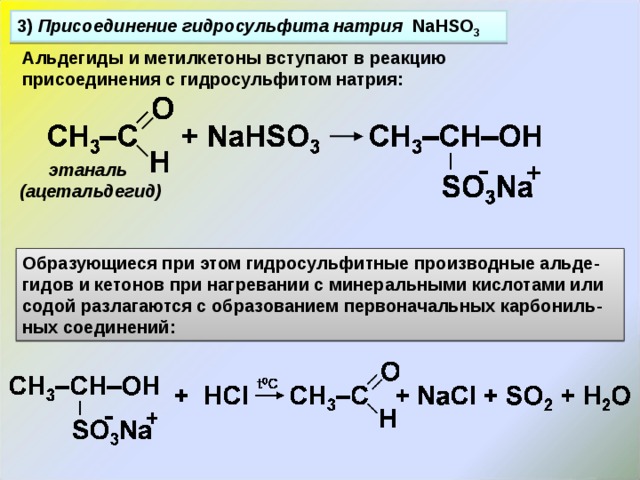 3) Присоединение гидросульфита натрия NaHSO 3 Альдегиды и метилкетоны вступают в реакцию присоединения с гидросульфитом натрия: этаналь (ацетальдегид) Образующиеся при этом гидросульфитные производные альде - гидов и кетонов при нагревании с минеральными кислотами или содой разлагаются с образованием первоначальных карбониль - ных соединений: 