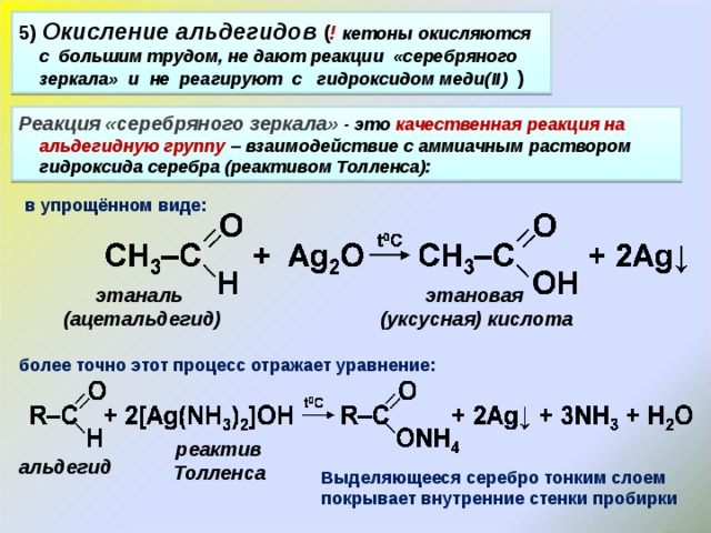 5 )  Окисление альдегидов ( !  кетоны окисляются с большим трудом, не дают реакции «серебряного зеркала» и не реагируют с гидроксидом меди( II)  )  Реакция «серебряного зеркала» - это качественная реакция на альдегидную группу – взаимодействие с аммиачным раствором гидроксида серебра (реактивом Толленса): в упрощённом виде: этаналь (ацетальдегид) этановая (уксусная) кислота более точно этот процесс отражает уравнение: реактив Толленса альдегид Выделяющееся серебро тонким слоем покрывает внутренние стенки пробирки 