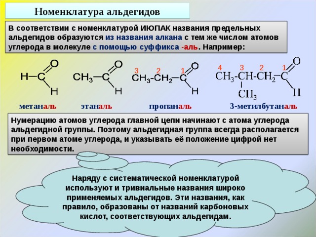 Номенклатура альдегидов В соответствии с номенклатурой ИЮПАК названия предельных альдегидов образуются из названия алкана с тем же числом атомов углерода в молекуле с помощью суффикса -аль . Например:  4 3 2 1  3 2 1 метан аль этан аль пропан аль 3-метилбутан аль Нумерацию атомов углерода главной цепи начинают с атома углерода альдегидной группы. Поэтому альдегидная группа всегда располагается при первом атоме углерода, и указывать её положение цифрой нет необходимости. Наряду с систематической номенклатурой используют и тривиальные названия широко применяемых альдегидов. Эти названия, как правило, образованы от названий карбоновых кислот, соответствующих альдегидам. 