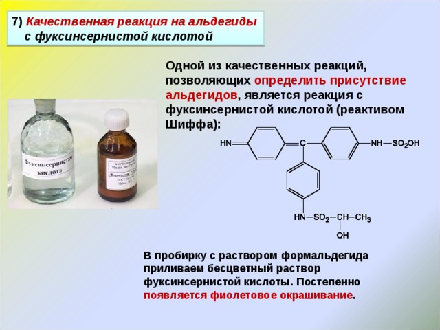 7 ) Качественная реакция на альдегиды с фуксинсернистой кислотой Одной из качественных реакций, позволяющих определить присутствие альдегидов , является реакция с фуксинсернистой кислотой (реактивом Шиффа): В пробирку с раствором формальдегида приливаем бесцветный раствор фуксинсернистой кислоты. Постепенно появляется фиолетовое окрашивание . 