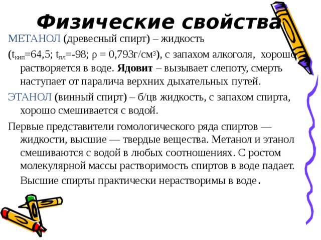Физические свойства МЕТАНОЛ (древесный спирт) – жидкость (t кип =64,5; t пл =-98; ρ = 0,793г/см 3 ), с запахом алкоголя,  хорошо растворяется в воде.  Ядовит  – вызывает слепоту, смерть наступает от паралича верхних дыхательных путей. ЭТАНОЛ (винный спирт) – б/цв жидкость, с запахом спирта, хорошо смешивается с водой. Первые представители гомологического ряда спиртов — жидкости, высшие — твердые вещества. Метанол и этанол смешиваются с водой в любых соотношениях. С ростом молекулярной массы растворимость спиртов в воде падает. Высшие спирты практически нерастворимы в воде . 