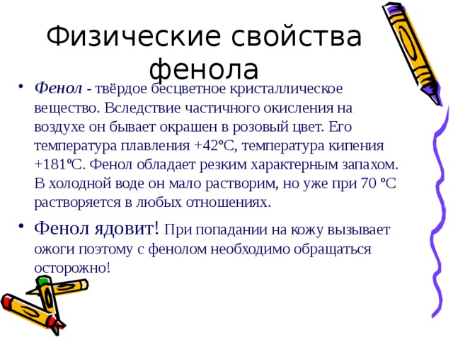Фенол - твёрдое бесцветное кристаллическое вещество. Вследствие частичного окисления на воздухе он бывает окрашен в розовый цвет. Его температура плавления +42 º С, температура кипения +181 º С. Фенол обладает резким характерным запахом. В холодной воде он мало растворим, но уже при 70 º С растворяется в любых отношениях. Фенол ядовит! При попадании на кожу вызывает ожоги поэтому с фенолом необходимо обращаться осторожно! 