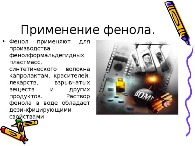 Фенол применяют для производства фенолформальдегидных пластмасс, синтетического волокна капролактам, красителей, лекарств, взрывчатых веществ и других продуктов. Раствор фенола в воде обладает дезинфицирующими свойствами 