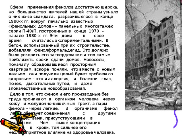  Сфера применения фенолов достаточно широка, но большинство жителей нашей страны узнало о них из-за скандала, разразившегося в конце 1990-х гг. вокруг печально известных «фенольных домов» – панельных многоэтажек серии П-49/П, построенных в конце 1970 – начале 1980-х гг. Эти дома в свое время считались экспериментальными. В бетон, использованный при их строительстве, добавляли фенолформальдегид. Это должно было ускорить его затвердевание и тем самым приблизить сроки сдачи домов. Новоселы, поначалу обрадовавшиеся просторным квартирам, вскоре поняли, что вместе с новым жильем они получили целый букет проблем со здоровьем – это и аллергия, и болезни глаз, почек, дыхательных путей, и даже злокачественные новообразования.  Дело в том, что фенол и его производные без труда проникают в организм человека через кожу и желудочно-кишечный тракт, а пары фенола – через легкие. В организме фенол легко образует соединения с другими веществами, присутствующими в организме. Чем выше концентрация фенола в крови, тем сильнее его неблагоприятное влияние на здоровье человека. 