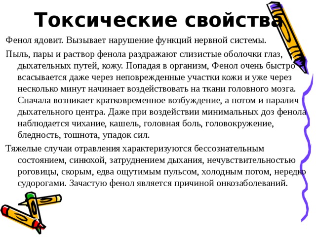 Токсические свойства Фенол ядовит. Вызывает нарушение функций нервной системы. Пыль, пары и раствор фенола раздражают слизистые оболочки глаз, дыхательных путей, кожу. Попадая в организм, Фенол очень быстро всасывается даже через неповрежденные участки кожи и уже через несколько минут начинает воздействовать на ткани головного мозга. Сначала возникает кратковременное возбуждение, а потом и паралич дыхательного центра. Даже при воздействии минимальных доз фенола наблюдается чихание, кашель, головная боль, головокружение, бледность, тошнота, упадок сил. Тяжелые случаи отравления характеризуются бессознательным состоянием, синюхой, затруднением дыхания, нечувствительностью роговицы, скорым, едва ощутимым пульсом, холодным потом, нередко судорогами. Зачастую фенол является причиной онкозаболеваний. 