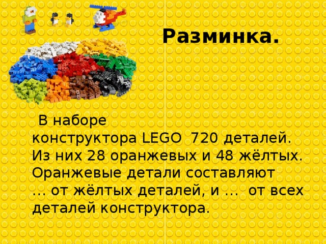 Разминка.  В наборе конструктора LEGO  720 деталей. Из них 28 оранжевых и 48 жёлтых. Оранжевые детали составляют  … от жёлтых деталей, и …  от всех деталей конструктора.  