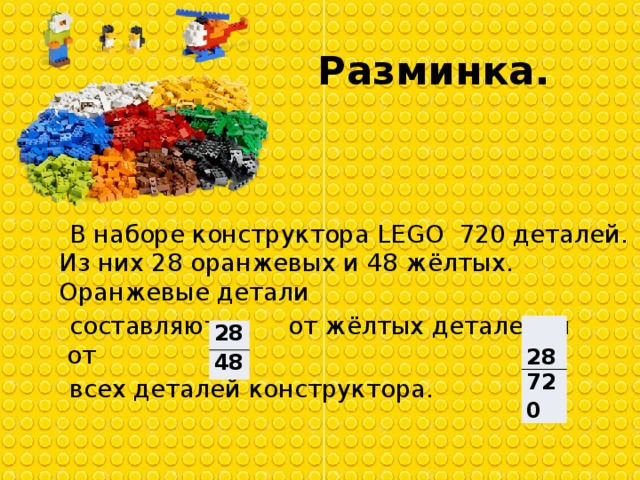 Разминка.  В наборе конструктора LEGO  720 деталей. Из них 28 оранжевых и 48 жёлтых. Оранжевые детали  составляют    от жёлтых деталей, и  от  всех деталей конструктора.   28 720 28 48 