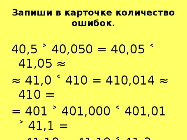 Запиши в карточке количество ошибок. 40,5 ˃ 40,050 = 40,05 ˂ 41,05 ≈ ≈ 41,0 ˂ 410 = 410,014 ≈ 410 = = 401 ˃ 401,000 ˂ 401,01 ˃ 41,1 = = 41,10 ≈ 41,19 ˂ 41,2 ≈ 41 ˃ 41,0 