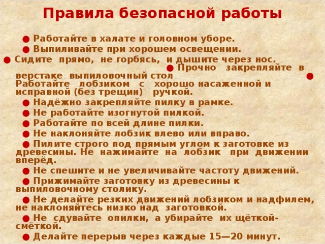  Правила безопасной работы   ● Работайте в халате и головном уборе.  ● Выпиливайте при хорошем освещении. ● Сидите прямо, не горбясь, и дышите через нос. ● Прочно закрепляйте в верстаке выпиловочный стол ● Работайте лобзиком с хорошо насаженной и исправной (без трещин) ручкой. ● Надёжно закрепляйте пилку в рамке. ● Не работайте изогнутой пилкой. ● Работайте по всей длине пилки. ● Не наклоняйте лобзик влево или вправо. ● Пилите строго под прямым углом к заготовке из древесины. Не нажимайте на лобзик при движении вперёд. ● Не спешите и не увеличивайте частоту движений. ● Прижимайте заготовку из древесины к выпиловочному столику. ● Не делайте резких движений лобзиком и надфилем, не наклоняйтесь низко над заготовкой. ● Не сдувайте опилки, а убирайте их щёткой-смёткой. ● Делайте перерыв через каждые 15—20 минут. 