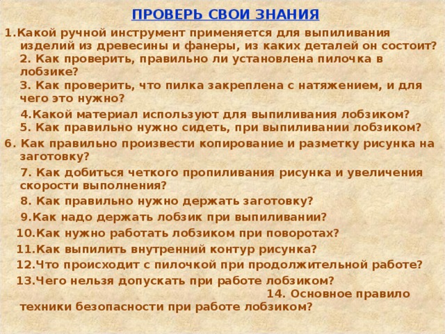  ПРОВЕРЬ СВОИ ЗНАНИЯ 1.Какой ручной инструмент применяется для выпиливания изделий из древесины и фанеры, из каких деталей он состоит?  2. Как проверить, правильно ли установлена пилочка в лобзике?  3. Как проверить, что пилка закреплена с натяжением, и для чего это нужно?  4.Какой материал используют для выпиливания лобзиком?  5. Как правильно нужно сидеть, при выпиливании лобзиком? 6. Как правильно произвести копирование и разметку рисунка на заготовку?  7. Как добиться четкого пропиливания рисунка и увеличения скорости выполнения?  8. Как правильно нужно держать заготовку?  9.Как надо держать лобзик при выпиливании?  10.Как нужно работать лобзиком при поворотах?  11.Как выпилить внутренний контур рисунка?  12.Что происходит с пилочкой при продолжительной работе?  13.Чего нельзя допускать при работе лобзиком? 14. Основное правило техники безопасности при работе лобзиком?  