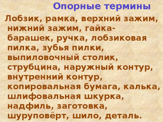  Опорные термины  Лобзик, рамка, верхний зажим, нижний зажим, гайка-барашек, ручка, лобзиковая пилка, зубья пилки, выпиловочный столик, струбцина, наружный контур, внутренний контур, копировальная бумага, калька, шлифовальная шкурка, надфиль, заготовка, шуруповёрт, шило, деталь.  