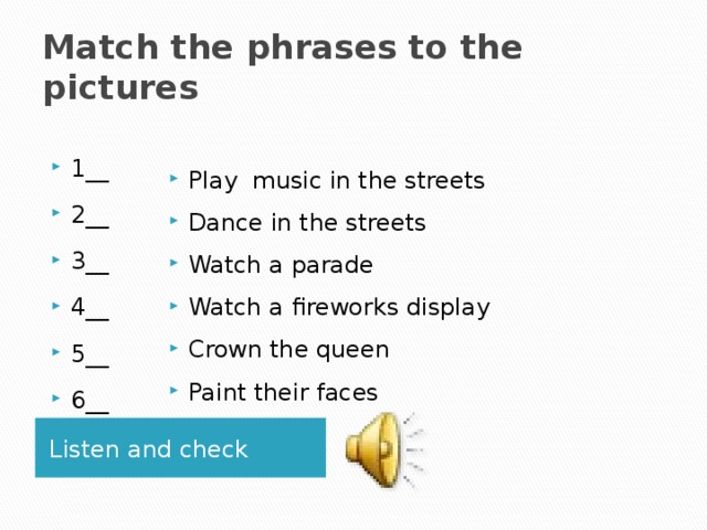 Match the phrases to the pictures Play music in the streets Dance in the streets Watch a parade Watch a fireworks display Crown the queen Paint their faces 1__ 2__ 3__ 4__ 5__ 6__ Listen and check 