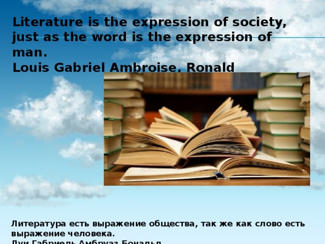 Literature is the expression of society, just as the word is the expression of man. Louis Gabriel Ambroise, Ronald Литература есть выражение общества, так же как слово есть выражение человека. Луи Габриель Амбруаз Бональд 