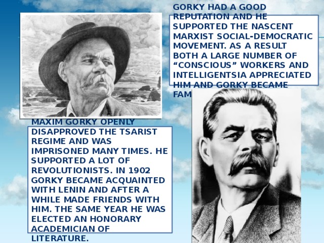   Gorky had a good reputation and he supported the nascent Marxist social-democratic movement. As a result both a large number of “conscious” workers and intelligentsia appreciated him and Gorky became famous.     Maxim Gorky openly disapproved the Tsarist regime and was imprisoned many times. He supported a lot of revolutionists. In 1902 Gorky became acquainted with Lenin and after a while made friends with him. The same year he was elected an honorary Academician of Literature.   