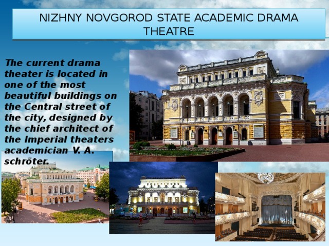 Nizhny Novgorod state academic drama theatre The current drama theater is located in one of the most beautiful buildings on the Central street of the city, designed by the chief architect of the Imperial theaters academician V. A. schröter. 