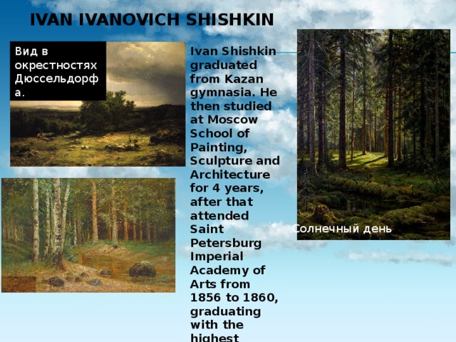 Ivan Ivanovich Shishkin   Вид в окрестностях Дюссельдорфа. Ivan Shishkin graduated from Kazan gymnasia. He then studied at Moscow School of Painting, Sculpture and Architecture for 4 years, after that attended Saint Petersburg Imperial Academy of Arts from 1856 to 1860, graduating with the highest honors and a gold medal. He received the Imperial scholarship for his further studies in Europe. Солнечный день  