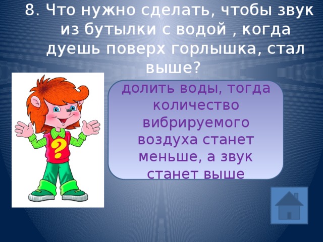 8. Что нужно сделать, чтобы звук из бутылки с водой , когда дуешь поверх горлышка, стал выше? долить воды, тогда количество вибрируемого воздуха станет меньше, а звук станет выше ответ 