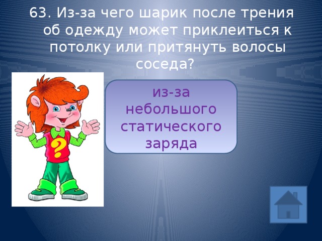 63. Из-за чего шарик после трения об одежду может приклеиться к потолку или притянуть волосы соседа? из-за небольшого статического заряда ответ 