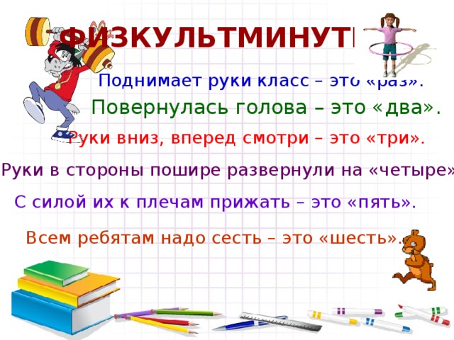 ФИЗКУЛЬТМИНУТКА Поднимает руки класс – это «раз». Повернулась голова – это «два». Руки вниз, вперед смотри – это «три». Руки в стороны пошире развернули на «четыре». С силой их к плечам прижать – это «пять». Всем ребятам надо сесть – это «шесть».