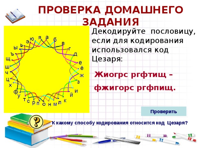 ПРОВЕРКА ДОМАШНЕГО ЗАДАНИЯ Декодируйте пословицу, если для кодирования использовался код Цезаря:  Жиогрс ргфтищ – фжигорс ргфпищ.  Проверить К какому способу кодирования относится код Цезаря?