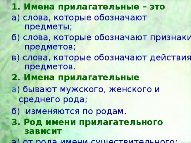 1. Имена прилагательные – это а) слова, которые обозначают предметы; б) слова, которые обозначают признаки предметов; в) слова, которые обозначают действия предметов. 2. Имена прилагательные а ) бывают мужского, женского и среднего рода; б) изменяются по родам. 3. Род имени прилагательного зависит а) от рода имени существительного; б) от глагола. 