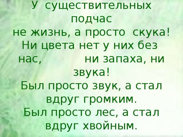 У существительных подчас  не жизнь, а просто скука!  Ни цвета нет у них без нас, ни запаха, ни звука!  Был просто звук, а стал вдруг громким.  Был просто лес, а стал вдруг хвойным. 