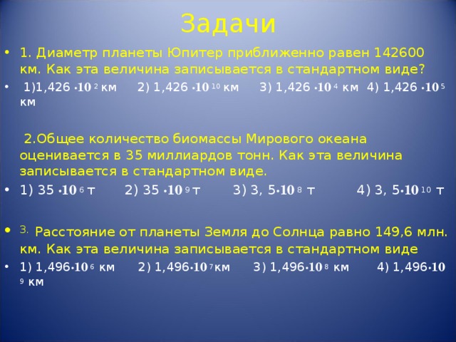 Задачи 1. Диаметр планеты Юпитер приближенно равен 142600 км. Как эта величина записывается в стандартном виде?  1)1,426  · 10 2 км  2) 1,426  · 10 10 км  3) 1,426  · 10 4 км 4) 1,426  · 10 5 км   2.Общее количество биомассы Мирового океана оценивается в 35 миллиардов тонн. Как эта величина записывается в стандартном виде. 1) 35  · 10 6 т  2) 35  · 10 9 т  3) 3, 5 · 10 8 т 4) 3, 5 · 10 10 т  3.  Расстояние от планеты Земля до Солнца равно 149,6 млн. км. Как эта величина записывается в стандартном виде 1) 1,496 · 10 6 км 2) 1,496 · 10 7 км 3) 1,496 · 10 8 км 4) 1,496 · 10 9 км    